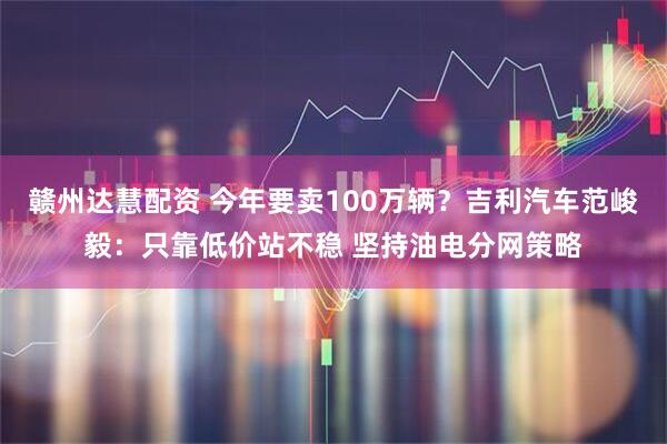 赣州达慧配资 今年要卖100万辆？吉利汽车范峻毅：只靠低价站不稳 坚持油电分网策略