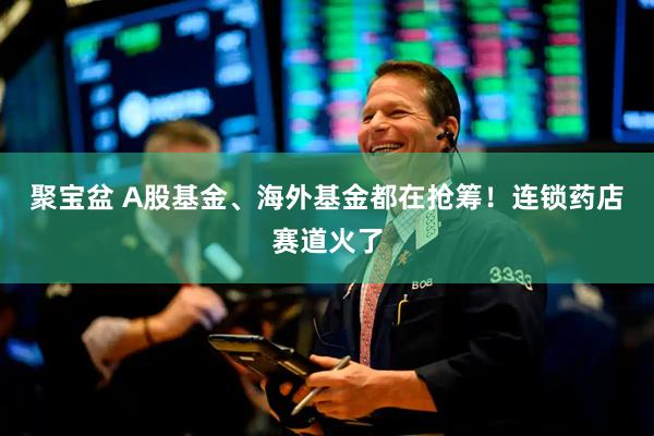 聚宝盆 A股基金、海外基金都在抢筹！连锁药店赛道火了