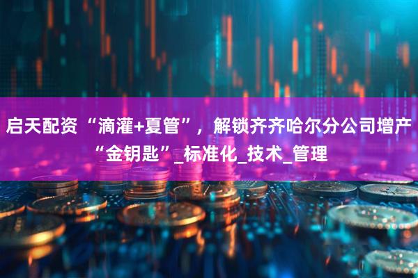 启天配资 “滴灌+夏管”，解锁齐齐哈尔分公司增产“金钥匙”_标准化_技术_管理