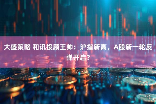 大盛策略 和讯投顾王帅：沪指新高，A股新一轮反弹开启？
