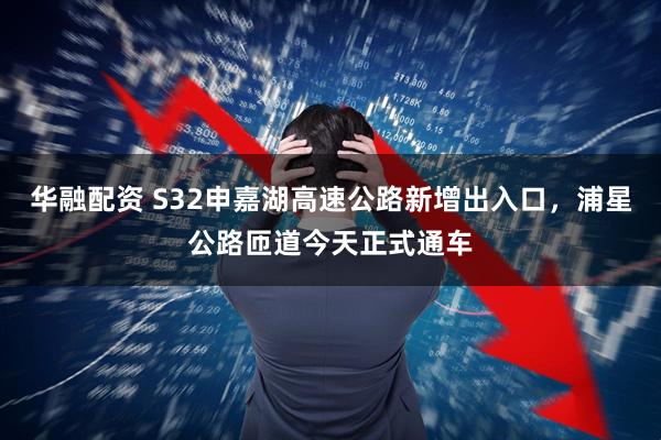 华融配资 S32申嘉湖高速公路新增出入口，浦星公路匝道今天正式通车
