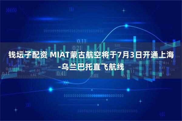 钱坛子配资 MIAT蒙古航空将于7月3日开通上海-乌兰巴托直飞航线