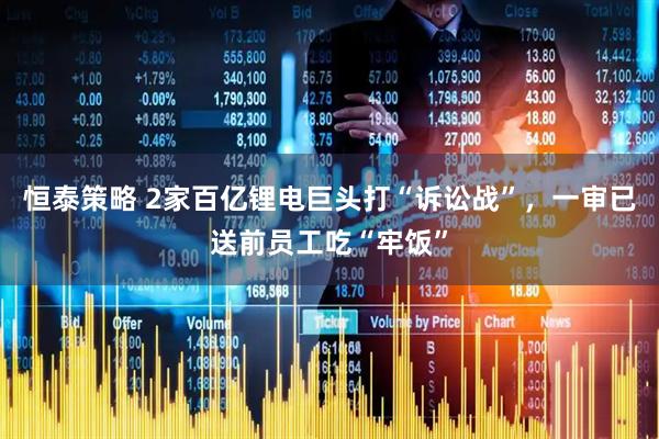 恒泰策略 2家百亿锂电巨头打“诉讼战”，一审已送前员工吃“牢饭”