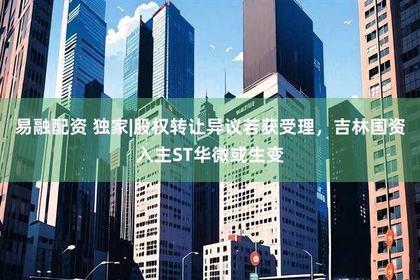 易融配资 独家|股权转让异议若获受理，吉林国资入主ST华微或生变