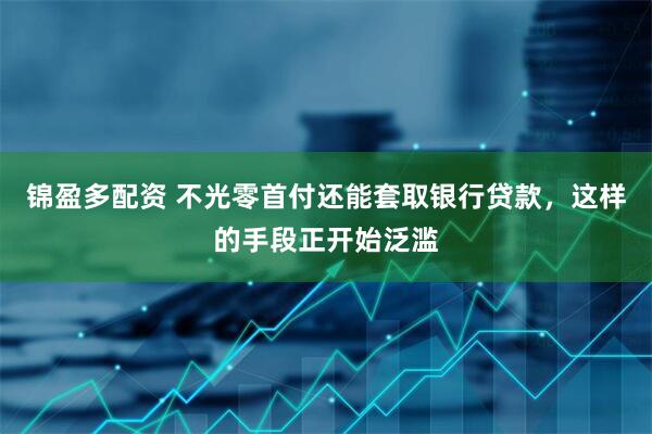 锦盈多配资 不光零首付还能套取银行贷款，这样的手段正开始泛滥
