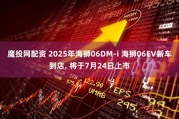 魔投网配资 2025年海狮06DM-i 海狮06EV新车到店, 将于7月24日上市
