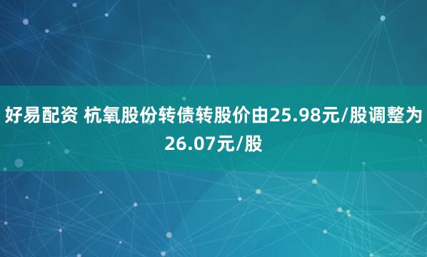 好易配资 杭氧股份转债转股价由25.98元/股调整为26.07元/股