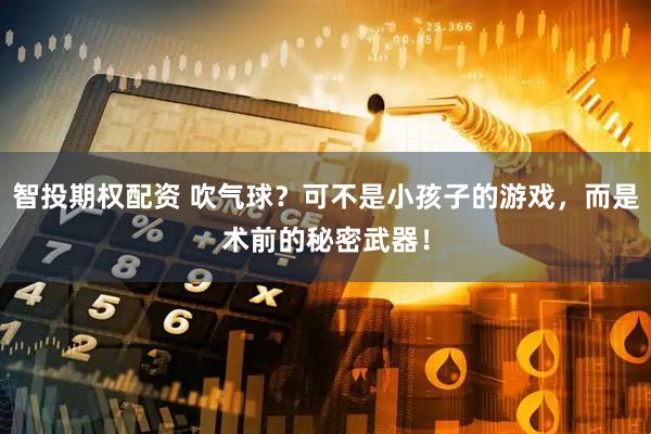 智投期权配资 吹气球？可不是小孩子的游戏，而是术前的秘密武器！