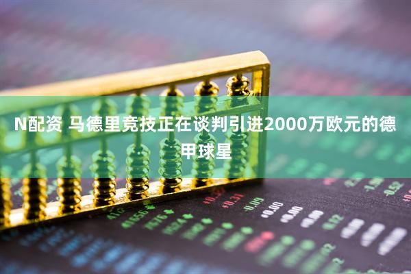 N配资 马德里竞技正在谈判引进2000万欧元的德甲球星