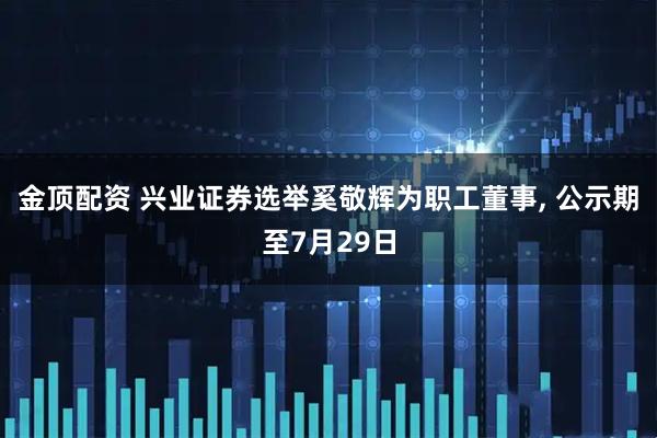 金顶配资 兴业证券选举奚敬辉为职工董事, 公示期至7月29日