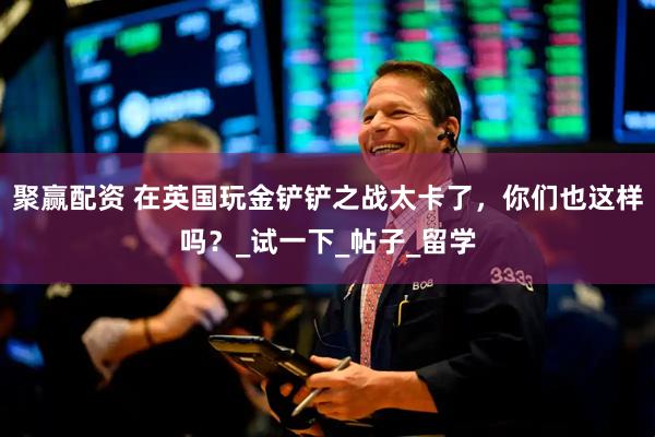 聚赢配资 在英国玩金铲铲之战太卡了，你们也这样吗？_试一下_帖子_留学