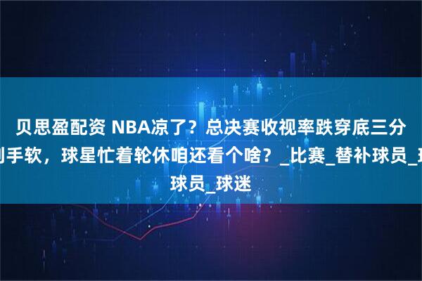 贝思盈配资 NBA凉了？总决赛收视率跌穿底三分投到手软，球星忙着轮休咱还看个啥？_比赛_替补球员_球迷