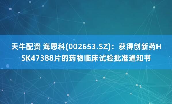 天牛配资 海思科(002653.SZ)：获得创新药HSK47388片的药物临床试验批准通知书