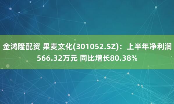 金鸿隆配资 果麦文化(301052.SZ)：上半年净利润566.32万元 同比增长80.38%
