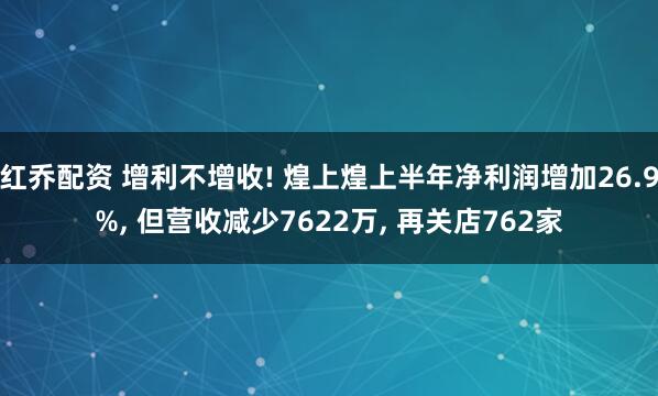 红乔配资 增利不增收! 煌上煌上半年净利润增加26.9%, 但营收减少7622万, 再关店762家