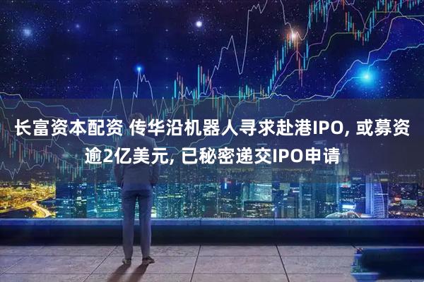 长富资本配资 传华沿机器人寻求赴港IPO, 或募资逾2亿美元, 已秘密递交IPO申请