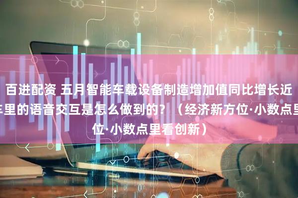 百进配资 五月智能车载设备制造增加值同比增长近三成 汽车里的语音交互是怎么做到的？（经济新方位·小数点里看创新）